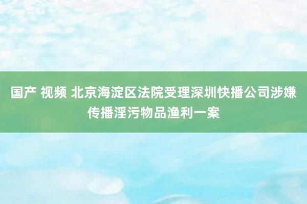 国产 视频 北京海淀区法院受理深圳快播公司涉嫌传播淫污物品渔利一案