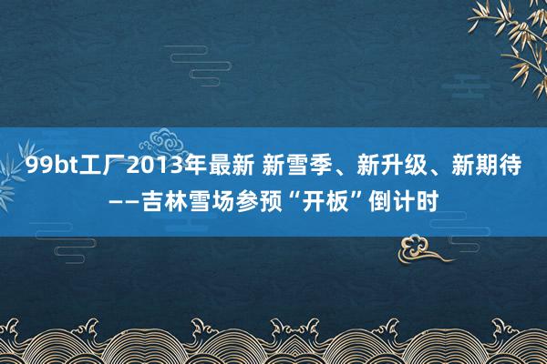 99bt工厂2013年最新 新雪季、新升级、新期待——吉林雪场参预“开板”倒计时