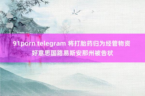 91porn telegram 将打胎药归为经管物资 好意思国路易斯安那州被告状