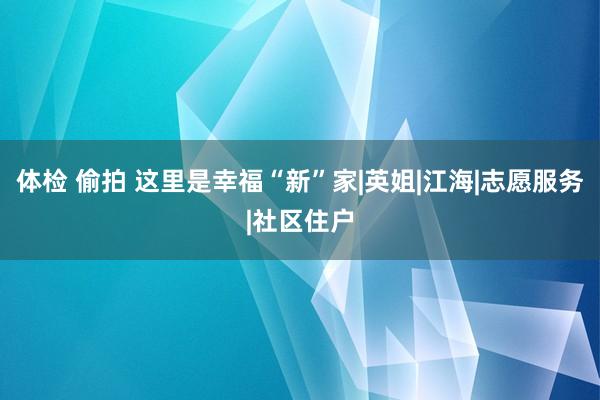 体检 偷拍 这里是幸福“新”家|英姐|江海|志愿服务|社区住户