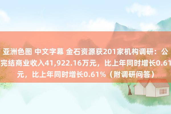 亚洲色图 中文字幕 金石资源获201家机构调研：公司2022年上半年完结商业收入41，922.16万元，比上年同时增长0.61%（附调研问答）