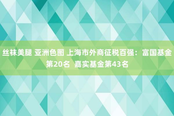 丝袜美腿 亚洲色图 上海市外商征税百强：富国基金第20名  嘉实基金第43名