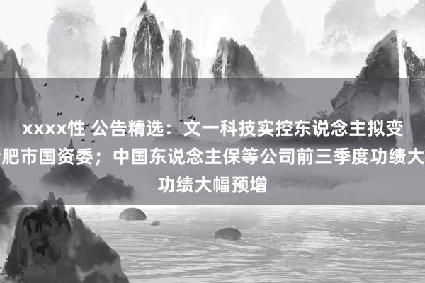 xxxx性 公告精选：文一科技实控东说念主拟变更为合肥市国资委；中国东说念主保等公司前三季度功绩大幅预增