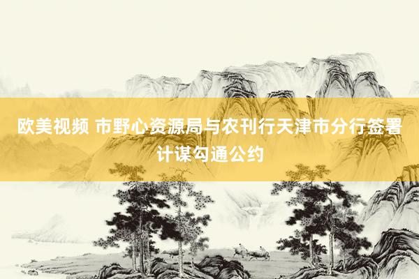 欧美视频 市野心资源局与农刊行天津市分行签署计谋勾通公约