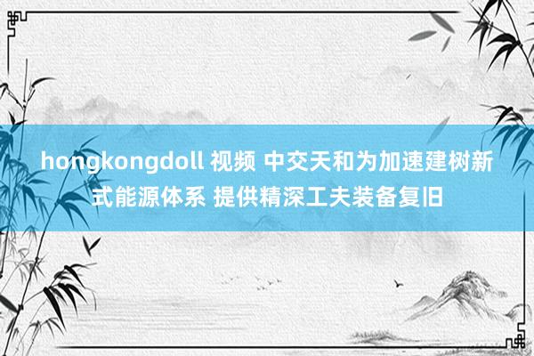 hongkongdoll 视频 中交天和为加速建树新式能源体系 提供精深工夫装备复旧