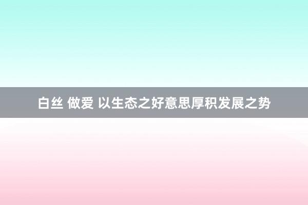 白丝 做爱 以生态之好意思厚积发展之势