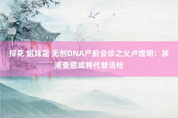 探花 姐妹花 无创DNA产前会诊之父卢煜明：尿液查癌或将代替活检