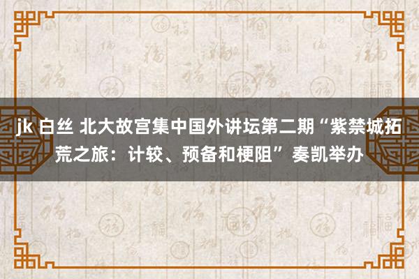 jk 白丝 北大故宫集中国外讲坛第二期“紫禁城拓荒之旅：计较、预备和梗阻” 奏凯举办