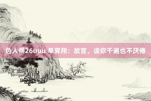 色人阁26uuu 单霁翔：故宫，读你千遍也不厌倦