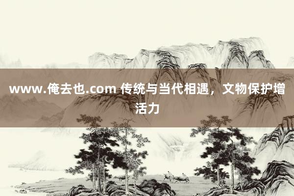 www.俺去也.com 传统与当代相遇，文物保护增活力