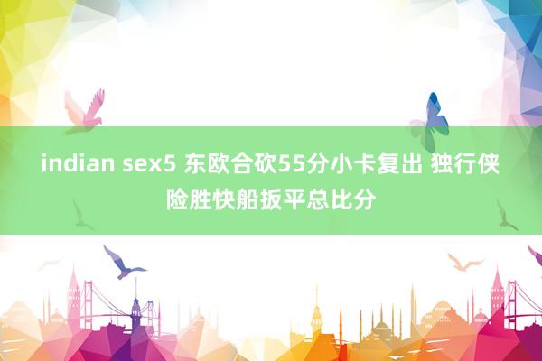 indian sex5 东欧合砍55分小卡复出 独行侠险胜快船扳平总比分