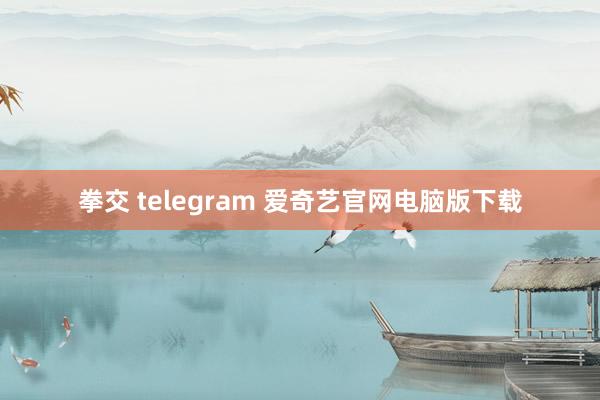 拳交 telegram 爱奇艺官网电脑版下载