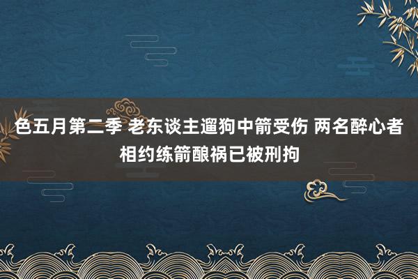 色五月第二季 老东谈主遛狗中箭受伤 两名醉心者相约练箭酿祸已被刑拘