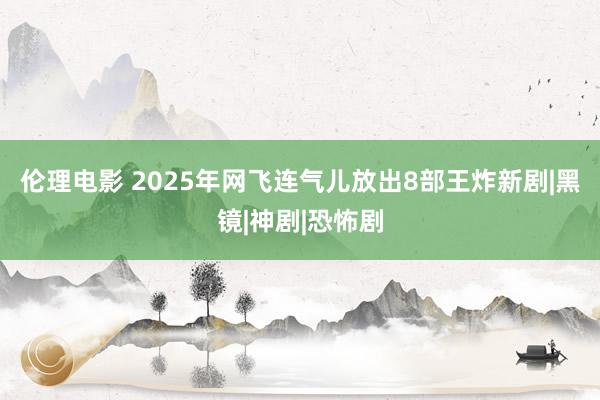 伦理电影 2025年网飞连气儿放出8部王炸新剧|黑镜|神剧|恐怖剧