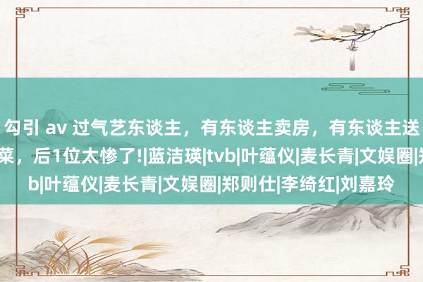 勾引 av 过气艺东谈主，有东谈主卖房，有东谈主送外卖，有东谈主捡剩菜，后1位太惨了!|蓝洁瑛|tvb|叶蕴仪|麦长青|文娱圈|郑则仕|李绮红|刘嘉玲