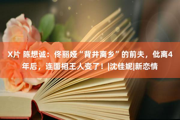 X片 陈想诚：佟丽娅“背井离乡”的前夫，仳离4年后，连面相王人变了！|沈佳妮|新恋情